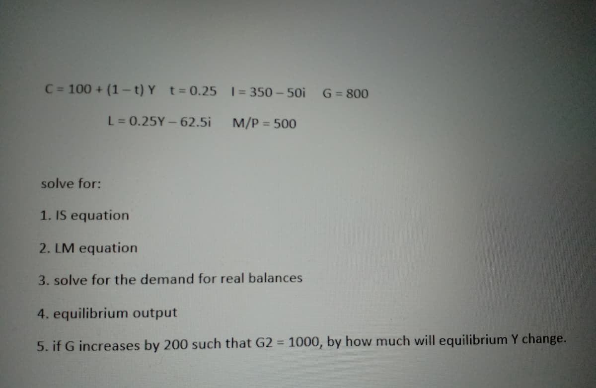 C = 100 + (1-t) Y t = 0.25 1 = 350-50i G = 800
L = 0.25Y-62.5i
M/P = 500
solve for:
1. IS equation
2. LM equation
3. solve for the demand for real balances
4. equilibrium output
5. if G increases by 200 such that G2 = 1000, by how much will equilibrium Y change.