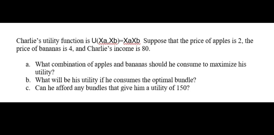 Charlie's utility function is U(Xa Xb)=XaXb Suppose that the price of apples is 2, the
price of bananas is 4, and Charlie's income is 80.
a. What combination of apples and bananas should he consume to maximize his
utility?
b. What will be his utility if he consumes the optimal bundle?
c. Can he afford any bundles that give him a utility of 150?
