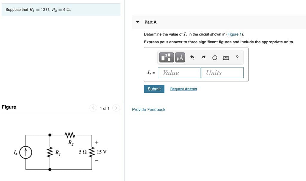 Suppose that R₁ = 12, R₂ = 45.
Figure
R₁
www
R₂
5Ω
1 of 1
15 V
▼
Part A
Determine the value of I, in the circuit shown in (Figure 1).
Express your answer to three significant figures and include the appropriate units.
I₂ =
Submit
μA
Value
Provide Feedback
Request Answer
Units
?