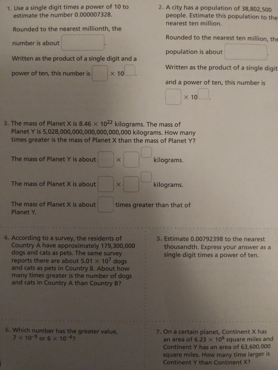 1. Use a single digit times a power of 10 to
estimate the number 0.000007328.
2. A city has a population of 38,802,500
people. Estimate this population to the
nearest ten million.
Rounded to the nearest millionth, the
Rounded to the nearest ten million, th
number is about
population is about
Written as the product of a single digit and a
Written as the product of a single digit
power of ten, this number is
X 10
and a power of ten, this number is
X 10
3. The mass of Planet X is 8.46 X 1022 kilograms. The mass of
Planet Y is 5,028,000,000,000,000,000,000 kilograms. How many
times greater is the mass of Planet X than the mass of Planet Y?
The mass of Planet Y is about
kilograms.
The mass of Planet X is about
kilograms.
The mass of Planet X is about
times greater than that of
Planet Y.
4. According to a survey, the residents of
Country A have approximately 179,300,000
dogs and cats as pets. The same survey
reports there are about 5.01 X 107 dogs
and cats as pets in Country B. About how
many times greater is the number of dogs
and cats in Country A than Country B?
5. Estimate 0.00792398 to the nearest
thousandth. Express your answer as a
single digit times a power of ten.
6. Which number has the greater value,
7X 10-9 or 6 x 10-4?
7. On a certain planet, Continent X has
an area of 6.23 x 106 square miles and
Continent Y has an area of 63,600,000
square miles. How many time larger is
Continent Y than Continent X?
