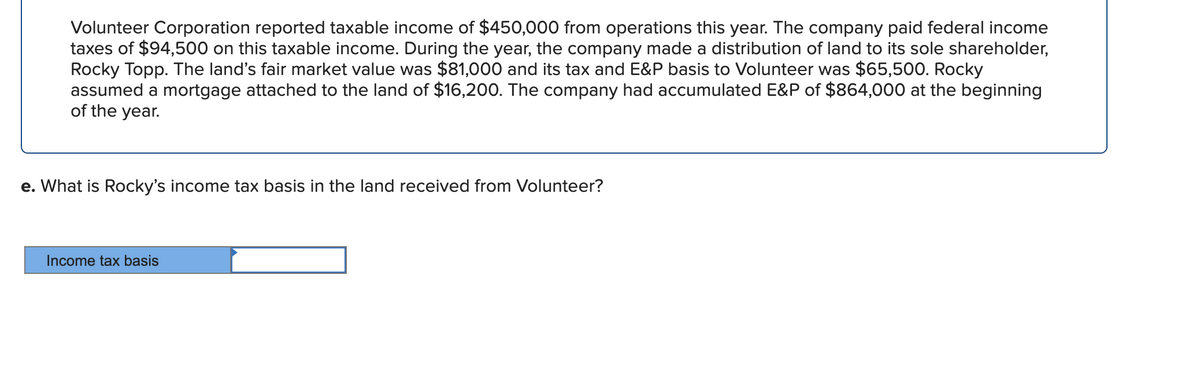 Volunteer Corporation reported taxable income of $450,000 from operations this year. The company paid federal income
taxes of $94,500 on this taxable income. During the year, the company made a distribution of land to its sole shareholder,
Rocky Topp. The land's fair market value was $81,000 and its tax and E&P basis to Volunteer was $65,500. Rocky
assumed a mortgage attached to the land of $16,200. The company had accumulated E&P of $864,000 at the beginning
of the year.
e. What is Rocky's income tax basis in the land received from Volunteer?
Income tax basis
