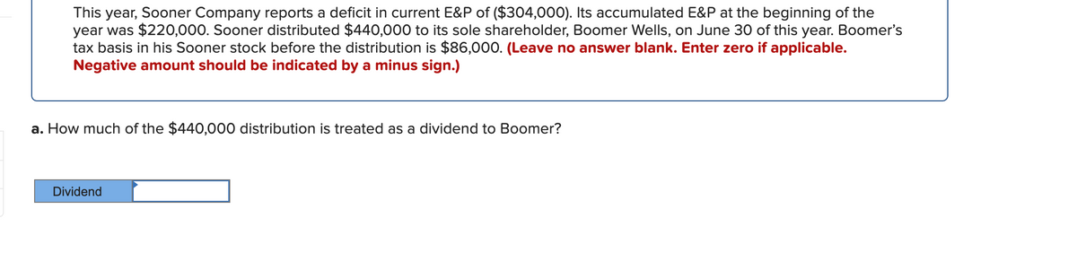 This year, Sooner Company reports a deficit in current E&P of ($304,000). Its accumulated E&P at the beginning of the
year was $220,000. Sooner distributed $440,000 to its sole shareholder, Boomer Wells, on June 30 of this year. Boomer's
tax basis in his Sooner stock before the distribution is $86,000. (Leave no answer blank. Enter zero if applicable.
Negative amount should be indicated by a minus sign.)
a. How much of the $440,000 distribution is treated as a dividend to Boomer?
Dividend
