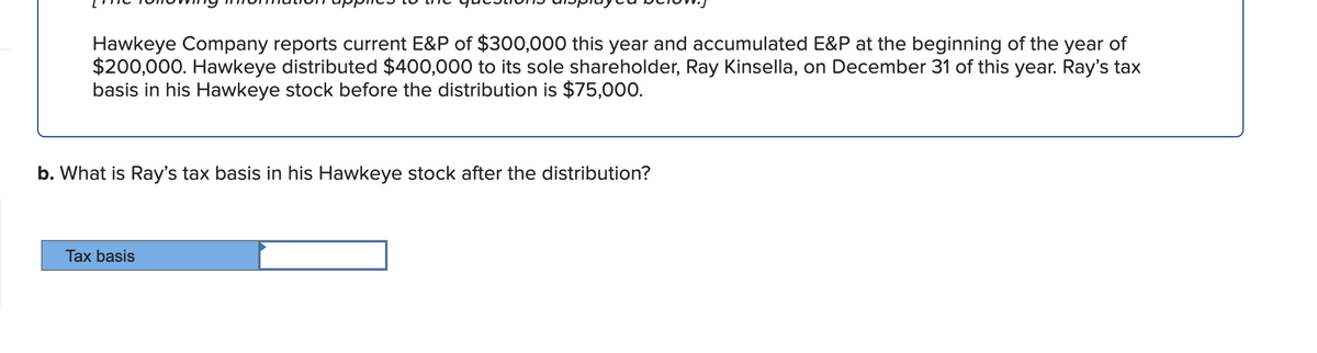 Hawkeye Company reports current E&P of $300,000 this year and accumulated E&P at the beginning of the year of
$200,000. Hawkeye distributed $400,000 to its sole shareholder, Ray Kinsella, on December 31 of this year. Ray's tax
basis in his Hawkeye stock before the distribution is $75,000.
b. What is Ray's tax basis in his Hawkeye stock after the distribution?
Tax basis
