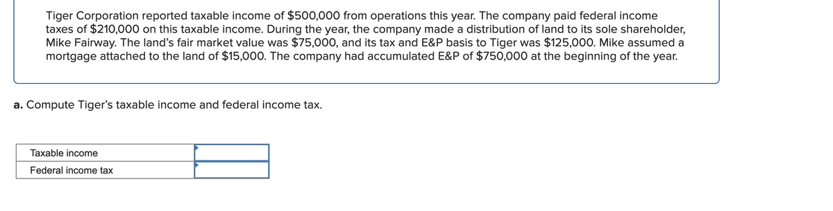 Tiger Corporation reported taxable income of $500,000 from operations this year. The company paid federal income
taxes of $210,000 on this taxable income. During the year, the company made a distribution of land to its sole shareholder,
Mike Fairway. The land's fair market value was $75,000, and its tax and E&P basis to Tiger was $125,000. Mike assumed a
mortgage attached to the land of $15,000. The company had accumulated E&P of $750,000 at the beginning of the year.
a. Compute Tiger's taxable income and federal income tax.
Taxable income
Federal income tax

