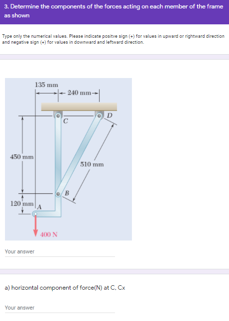 3. Determine the components of the forces acting on each member of the frame
as shown
Type only the numerical values. Please indicate positve sign (+) for values in upward or rightward direction
and negative sign (+) for values in downward and leftward direction.
135 mm
240 mm-
D
450 mm
510 mm
В
120 mm
400 N
Your answer
a) horizontal component of force(N) at C. Cx
Your answer
