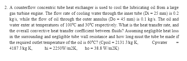 2. A counterflow concentric tube heat exchanger is used to cool the lubricating oil from a large
gas turbine engine. The flow rate of cooling water through the inner tube (Di = 25 mm) is 0.2
kg/s, while the flow of oil through the outer annulus (Do = 45 mm) is 0.1 kg/s. The oil and
water enter at temperatures of 100°C and 30°C respectively. What is the heat transfer rate, and
the overall convective heat transfer coefficient between fluids? Assuming negligible heat loss
in the surrounding and negligible tube wall resistance and how long must the tube be made if
the required outlet temperature of the oil is 60°C? (Cpoil = 2131 J/kg K,
4187 J/kg K,
Cpwater
hi = 2250W/m2K, ho = 38.8 W/m2K)
