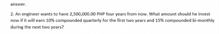 answer.
2. An engineer wants to have 2,500,000.00 PHP four years from now. What amount should he invest
now if it will earn 10% compounded quarterly for the first two years and 15% compounded bi-monthly
during the next two years?

