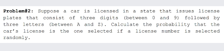 is licensed in a
Problem#2: Suppose a
plates that consist of three digits (between 0 and 9) followed by
car
state that issues license
three letters (between A and z). Calculate the probability that the
car's license is the one
selected if a license number is selected
randomly.
