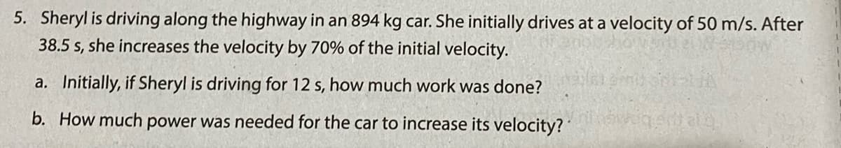 5. Sheryl is driving along the highway in an 894 kg car. She initially drives at a velocity of 50 m/s. After
38.5 s, she increases the velocity by 70% of the initial velocity.
a. Initially, if Sheryl is driving for 12 s, how much work was done?
b. How much power was needed for the car to increase its velocity?
