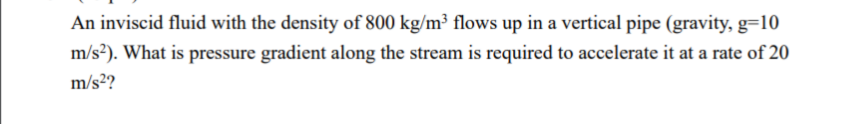 An inviscid fluid with the density of 800 kg/m³ flows up in a vertical pipe (gravity, g=10
m/s²). What is pressure gradient along the stream is required to accelerate it at a rate of 20
m/s²?
