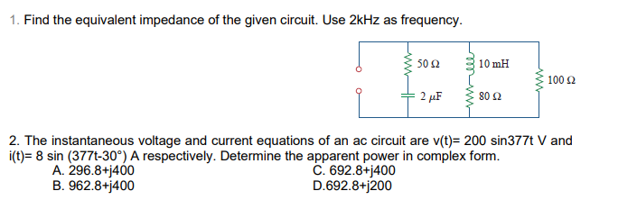 1. Find the equivalent impedance of the given circuit. Use 2kHz as frequency.
50 2
10 mH
100 2
2 µF
80 2
2. The instantaneous voltage and current equations of an ac circuit are v(t)= 200 sin377t V and
i(t)= 8 sin (377t-30°) A respectively. Determine the apparent power in complex form.
A. 296.8+j400
B. 962.8+j400
C. 692.8+j400
D.692.8+j200
