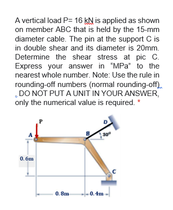 A vertical load P= 16 KN is applied as shown
on member ABC that is held by the 15-mm
diameter cable. The pin at the support C is
in double shear and its diameter is 20mm.
Determine the shear stress at pic C.
Express your answer in "MPa" to the
nearest whole number. Note: Use the rule in
rounding-off numbers (normal rounding-off).
DO NOT PUT A UNIT IN YOUR ANSWER,
only the numerical value is required. *
P
A
B
300
0. 6m
C
0. 8m
0.4m
