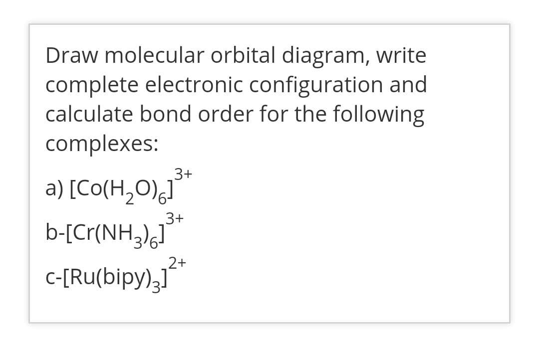 Draw molecular orbital diagram, write
complete electronic configuration and
calculate bond order for the following
complexes:
3+
a) [Co(H,O),J"
b-[Cr(NH,),"
c-[Ru(bipy),1"
3+
_2+
