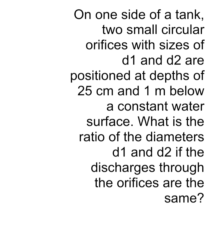 On one side of a tank,
two small circular
orifices with sizes of
d1 and d2 are
positioned at depths of
25 cm and 1 m below
a constant water
surface. What is the
ratio of the diameters
d1 and d2 if the
discharges through
the orifices are the
same?
