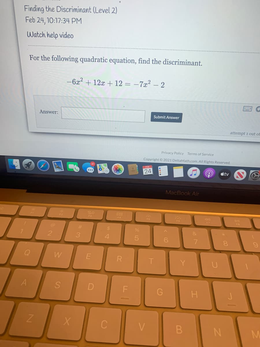 Finding the Discriminant (Level 2)
Feb 24, 10:17:34 PM
Watch help video
For the following quadratic equation, find the discriminant.
-6x2 + 12x + 12 = –7x² – 2
Answer:
Submit Answer
attempt i out of
Privacy Policy Terms of Service
Copyright © 2021 DeltaMath.com. All Rights Reserved.
FEB
24
étv
MacBook Air
F4
DII
F6
@
%23
%24
4.
8.
W
D
V
B
N
