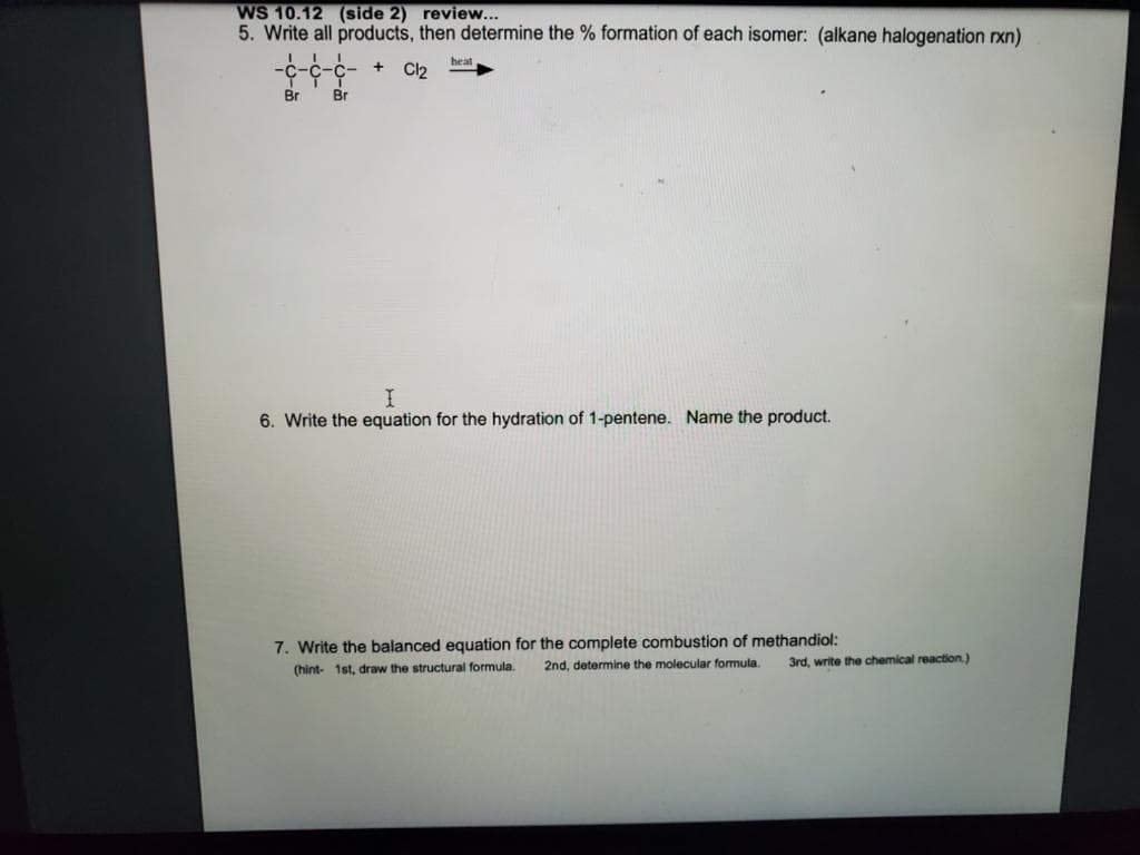 WS 10.12 (side 2) review...
5. Write all products, then determine the % formation of each isomer: (alkane halogenation rxn)
heat
Cl2
Br
Br
I.
6. Write the equation for the hydration of 1-pentene. Name the product.
7. Write the balanced equation for the complete combustion of methandiol:
(hint- 1st, draw the structural formula.
2nd, determine the molecular formula.
3rd, write the chemical reaction.)
