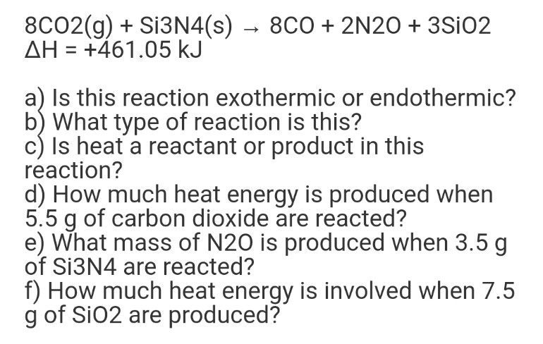 8CO2(g) + S13N4(s) → 8CO + 2N20 + 3SIO2
AH = +461.05 kJ
a) Is this reaction exothermic or endothermic?
b) What type of reaction is this?
c) Is heat a reactant or product in this
reaction?
d) How much heat energy is produced when
5.5 g of carbon dioxide are reacted?
e) What mass of N20 is produced when 3.5 g
of S13N4 are reacted?
f) How much heat energy is involved when 7.5
g of Si02 are produced?

