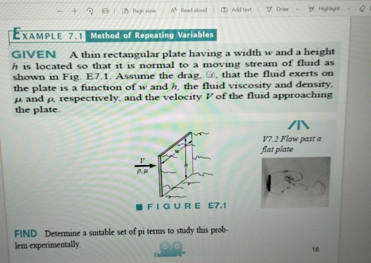 D Page view
A Read aloud
D Add text
VDraw
Highlight
EXAMPLE 7.1 Method of Repeating Variables
GIVEN
A thin rectangular plate having a width w and a height
h is located so that it is normal to a moving stream of fluid as
shown in Fig. E7.1. Assume the drag, D, that the fluid exerts on
the plate is a function of w and h, the fluid viscosity and density,
u and p, respectively, and the velocity V of the fluid approaching
the plate.
V7.2 Flow past a
flat plate
V
P.H
I FIGURE E7.1
FIND Determine a suitable set of pi terms to study this prob-
lem experimentally.
18
