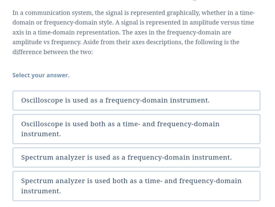 In a communication system, the signal is represented graphically, whether in a time-
domain or frequency-domain style. A signal is represented in amplitude versus time
axis in a time-domain representation. The axes in the frequency-domain are
amplitude vs frequency. Aside from their axes descriptions, the following is the
difference between the two:
Select your answer.
Oscilloscope is used as a frequency-domain instrument.
Oscilloscope is used both as a time- and frequency-domain
instrument.
Spectrum analyzer is used as a frequency-domain instrument.
Spectrum analyzer is used both as a time- and frequency-domain
instrument.
