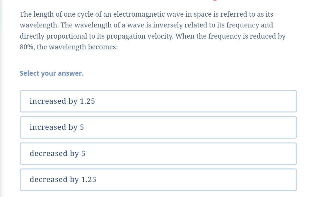 The length of one cycle of an electromagnetic wave in space is referred to as its
wavelength. The wavelength of a wave is inversely related to its frequency and
directly proportional to its propagation velocity. When the frequency is reduced by
80%, the wavelength becomes:
Select your answer.
increased by 1.25
increased by 5
decreased by 5
decreased by 1.25
