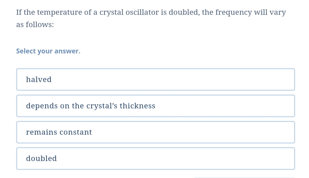 If the temperature of a crystal oscillator is doubled, the frequency will vary
as follows:
Select your answer.
halved
depends on the crystal's thickness
remains const
nt
doubled
