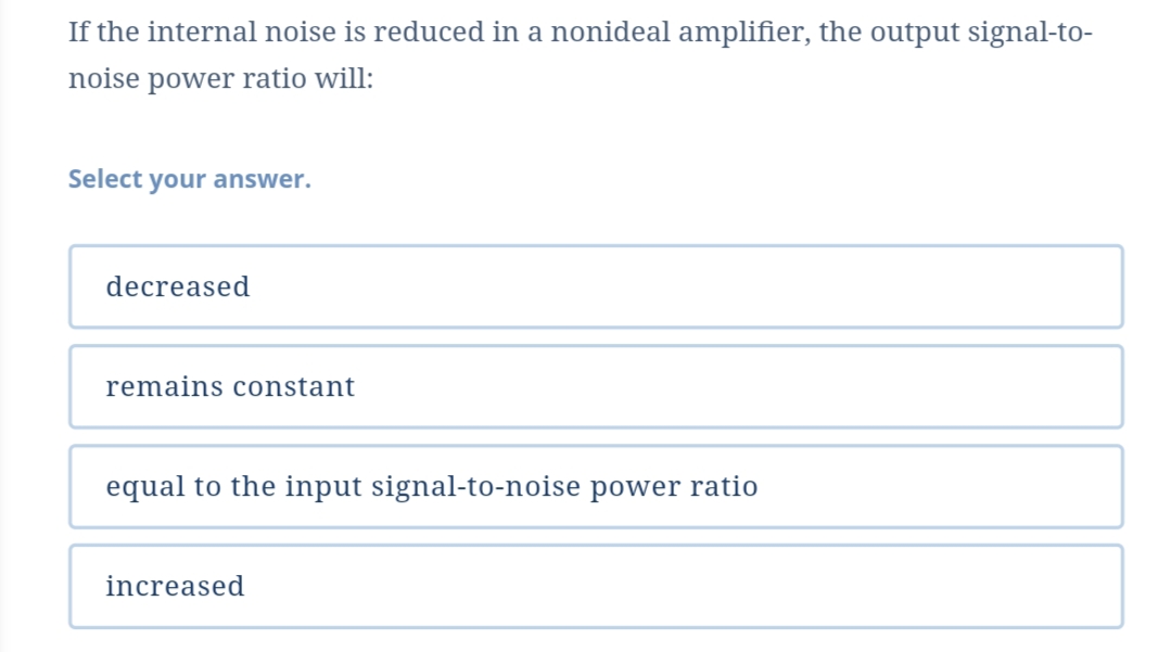 If the internal noise is reduced in a nonideal amplifier, the output signal-to-
noise power ratio will:
Select your answer.
decreased
remains constant
equal to the input signal-to-noise power ratio
increased
