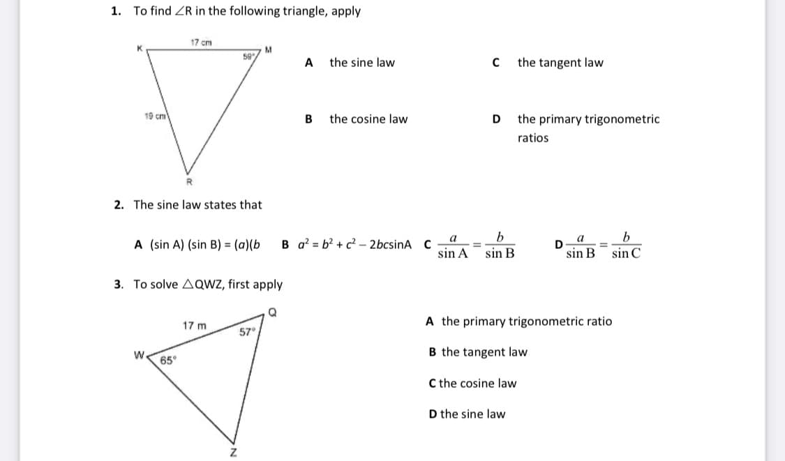 1.
To find ZR in the following triangle, apply
17 cm
59
A
the sine law
the tangent law
19 cm
B
the cosine law
D
the primary trigonometric
ratios
R.
2. The sine law states that
a
b
a
b
A (sin A) (sin B) = (a)(b
B a? = b? + c? - 2bcsinA C
%3D
sin A
sin B
sin B
sin C
3. To solve AQWZ, first apply
A the primary trigonometric ratio
17 m
57
W.
B the tangent law
65°
C the cosine law
D the sine law
