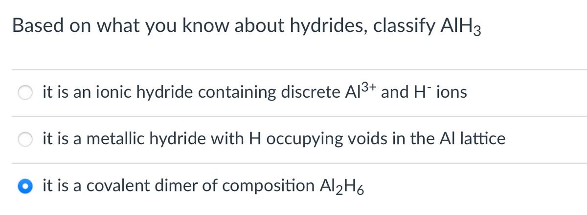 Based on what you know about hydrides, classify AIH3
it is an ionic hydride containing discrete Al3+ and H ions
it is a metallic hydride with H occupying voids in the Al lattice
it is a covalent dimer of composition AI2H6
