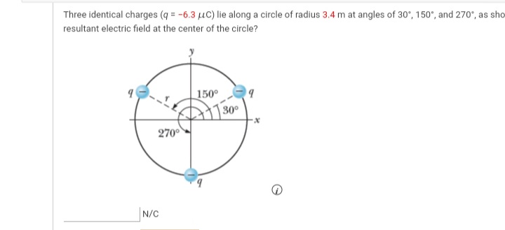 Three identical charges (q = -6.3 uC) lie along a circle of radius 3.4 m at angles of 30°, 150", and 270", as sho
resultant electric field at the center of the circle?
150°
30°
270°
N/C
