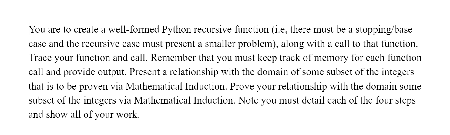 You are to create a well-formed Python recursive function (i.e, there must be a stopping/base
case and the recursive case must present a smaller problem), along with a call to that function.
Trace your function and call. Remember that you must keep track of memory for each function
call and provide output. Present a relationship with the domain of some subset of the integers
that is to be proven via Mathematical Induction. Prove your relationship with the domain some
subset of the integers via Mathematical Induction. Note you must detail each of the four steps
and show all of your work.
