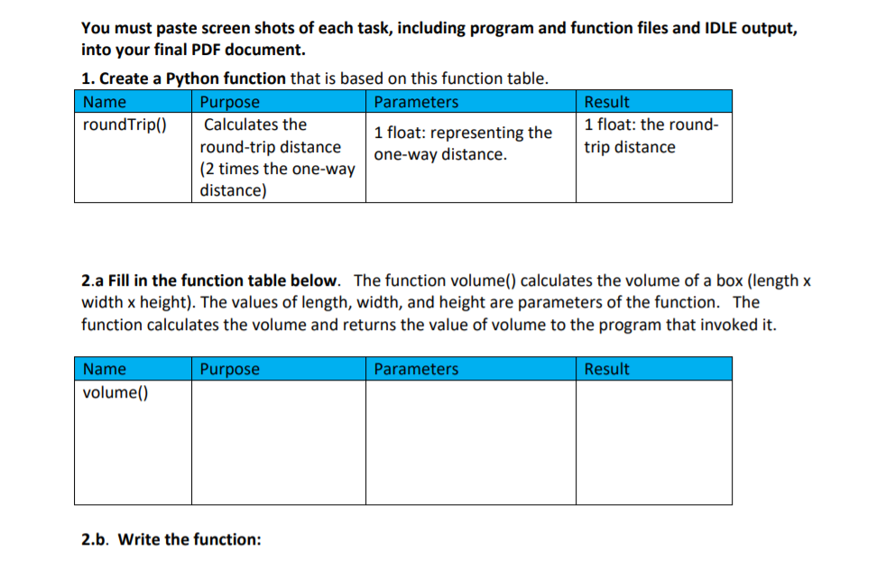 You must paste screen shots of each task, including program and function files and IDLE output,
into your final PDF document.
1. Create a Python function that is based on this function table.
Name
Purpose
Parameters
Result
roundTrip()
Calculates the
1 float: the round-
1 float: representing the
round-trip distance
(2 times the one-way
distance)
trip distance
one-way distance.
2.a Fill in the function table below. The function volume() calculates the volume of a box (length x
width x height). The values of length, width, and height are parameters of the function. The
function calculates the volume and returns the value of volume to the program that invoked it.
Name
Purpose
Parameters
Result
volume()
2.b. Write the function:
