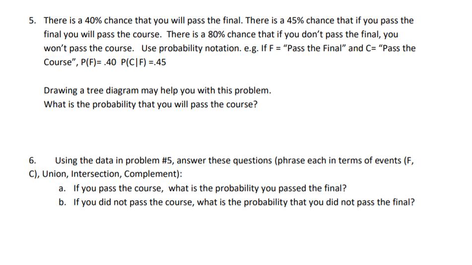 5. There is a 40% chance that you will pass the final. There is a 45% chance that if you pass the
final you will pass the course. There is a 80% chance that if you don't pass the final, you
won't pass the course. Use probability notation. e.g. If F = "Pass the Final" and C= "Pass the
Course", P(F)= .40 P(C|F) =.45
Drawing a tree diagram may help you with this problem.
What is the probability that you will pass the course?
