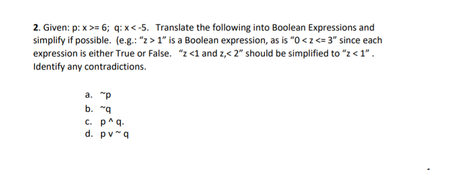 2. Given: p: x >= 6; q: x < -5. Translate the following into Boolean Expressions and
simplify if possible. (e.g.: “z > 1" is a Boolean expression, as is “O < z <= 3" since each
expression is either True or False. "z <1 and z,< 2" should be simplified to “z < 1" .
Identify any contradictions.
a. "p
b. "q
с. р^д.
