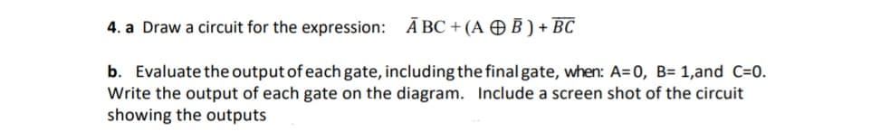 a Draw a circuit for the expression:
Ā BC + (A OB ) + BC
Evaluate the output of each gate, including the final gate, when: A=0, B= 1,and C=0.
ite the output of each gate on the diagram. Include a screen shot of the circuit
owing the outputs
