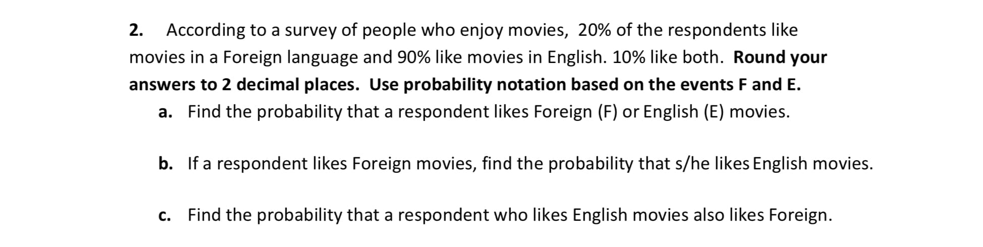 2. According to a survey of people who enjoy movies, 20% of the respondents like
movies in a Foreign language and 90% like movies in English. 10% like both. Round your
answers to 2 decimal places. Use probability notation based on the events F and E.
a. Find the probability that a respondent likes Foreign (F) or English (E) movies.
b. If a respondent likes Foreign movies, find the probability that s/he likes English movies.
c. Find the probability that a respondent who likes English movies also likes Foreign.
