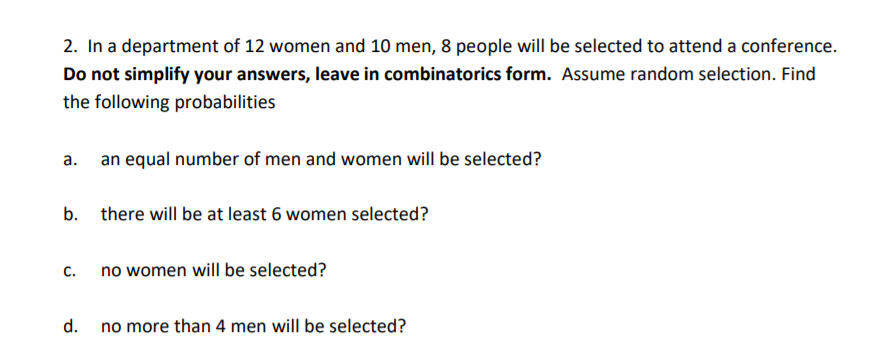 2. In a department of 12 women and 10 men, 8 people will be selected to attend a conference.
Do not simplify your answers, leave in combinatorics form. Assume random selection. Find
the following probabilities
a. an equal number of men and women will be selected?
b. there will be at least 6 women selected?
c.
no women will be selected?
d. no more than 4 men will be selected?
