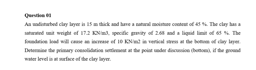 Question 01
An undisturbed clay layer is 15 m thick and have a natural moisture content of 45 %. The clay has a
saturated unit weight of 17.2 KN/m3, specific gravity of 2.68 and a liquid limit of 65 %. The
foundation load will cause an increase of 10 KN/m2 in vertical stress at the bottom of clay layer.
Determine the primary consolidation settlement at the point under discussion (bottom), if the ground
water level is at surface of the clay layer.
