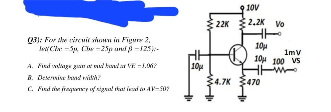 10V
22K 2.2K Vo
Q3): For the circuit shown in Figure 2,
let(Cbc =5p, Cbe =25p and B =125):-
10µ
HE
| 10µ
34.7K
1m V
10µ 100 VS
A. Find voltage gain at mid band at VE =1.06?
B. Determine band width?
:470
C. Find the frequency of signal that lead to AV=50?
