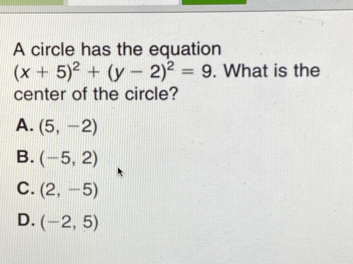 A circle has the equation
(x + 5)2 + (y - 2)2 = 9. What is the
+ (y- 2)2
%3D
center of the circle?
A. (5, -2)
В. (-5, 2)
5,2)
C. (2,-5)
D. (-2, 5)
