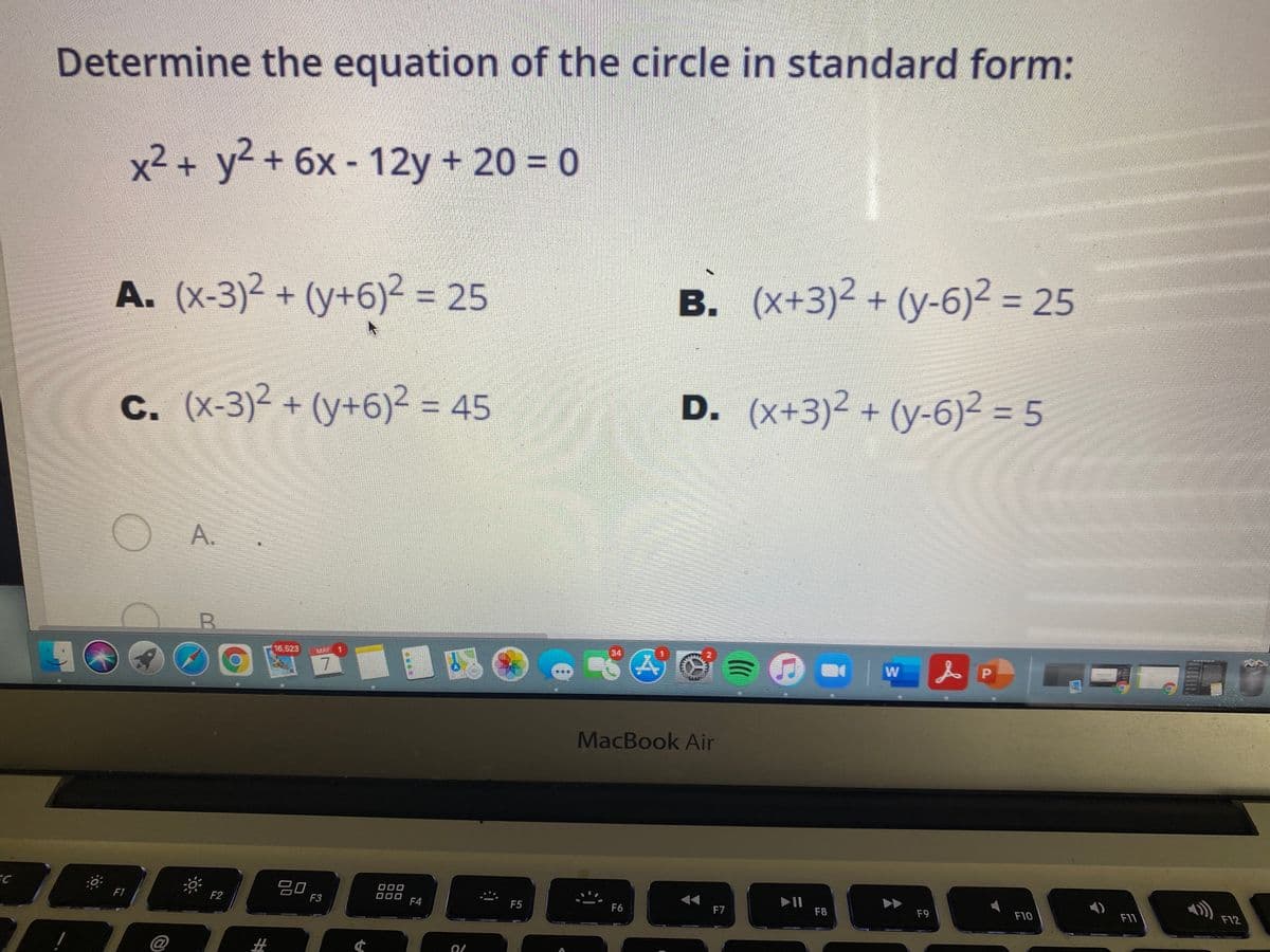 2+(y+6)² =
Determine the equation of the circle in standard form:
x²+ y² + 6x - 12y + 20 = 0
A. (x-3)2 +
(y+6)² = 25
B. (x+3)2 + (y-6)2 = 25
В.
c. (x-3)2 + (y+6)2 = 45
=D45
D. (x+3)2 + (y-6)² = 5
3D5
A.
16,523
MAY
34
7.
MacBook Air
EC
F1
20
F3
F2
O00
F4
F5
F6
F7
F8
F9
F10
F11
F12
