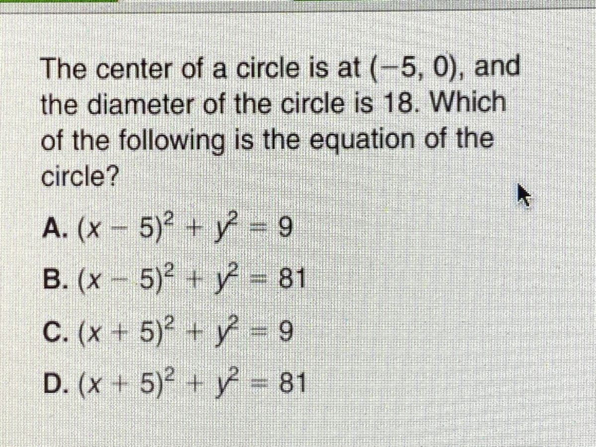 The center of a circle is at (-5, 0), and
the diameter of the circle is 18. Which
of the following is the equation of the
circle?
A. (x 5)2 + = 9
B. (x- 5) + y = 81
C. (x+ 5) + y = 9
D. (x + 5)2 + y = 81
3D81
