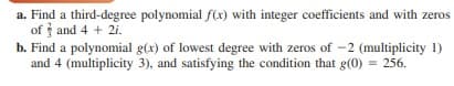 a. Find a third-degree polynomial f(x) with integer coefficients and with zeros
of and 4 + 2i.
b. Find a polynomial g(x) of lowest degree with zeros of -2 (multiplicity 1)
and 4 (multiplicity 3), and satisfying the condition that g(0) = 256.
