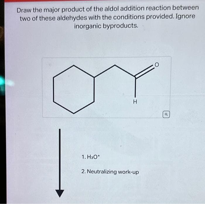 Draw the major product of the aldol addition reaction between
two of these aldehydes with the conditions provided. Ignore
inorganic byproducts.
1. H3O+
H
2. Neutralizing work-up
O
of