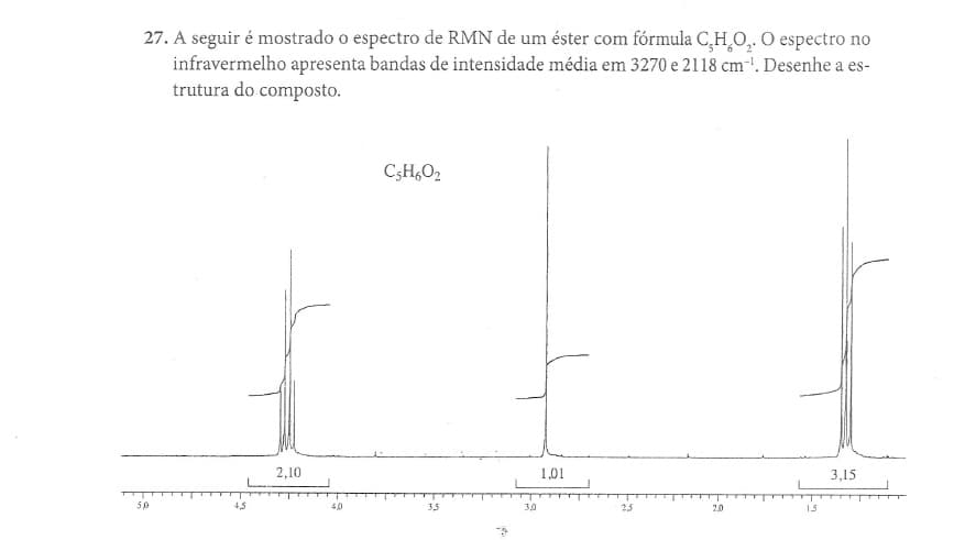 27. A seguir é mostrado o espectro de RMN de um éster com fórmula C,H,O, O espectro no
infravermelho apresenta bandas de intensidade média em 3270 e 2118 cm-. Desenhe a es-
trutura do composto.
C3H,O2
2,10
1,01
3,15
50
4,5
40
3,5
3,0
23
20
15
