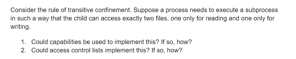 Consider the rule of transitive confinement. Suppose a process needs to execute a subprocess
in such a way that the child can access exactly two files, one only for reading and one only for
writing.
1. Could capabilities be used to implement this? If so, how?
2. Could access control lists implement this? If so, how?