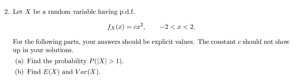 2. Let X be a random variable having p.d.f.
fx(x) = cx²,
For the following parts, your answers should be explicit values. The constant c should not show
up in your solutions.
(a) Find the probability P(|X| > 1).
(b) Find E(X) and Var(X).
-2<x<2.