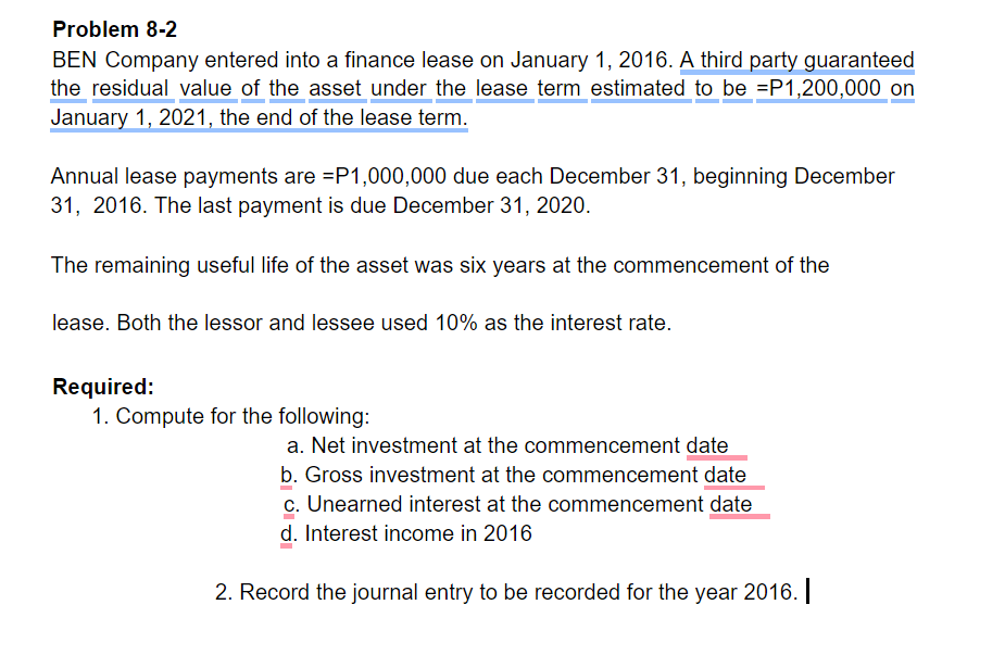 Problem 8-2
BEN Company entered into a finance lease on January 1, 2016. A third party guaranteed
the residual value of the asset under the lease term estimated to be =P1,200,000 on
January 1, 2021, the end of the lease term.
Annual lease payments are =P1,000,000 due each December 31, beginning December
31, 2016. The last payment is due December 31, 2020.
The remaining useful life of the asset was six years at the commencement of the
lease. Both the lessor and lessee used 10% as the interest rate.
Required:
1. Compute for the following:
a. Net investment at the commencement date
b. Gross investment at the commencement date
c. Unearned interest at the commencement date
d. Interest income in 2016
2. Record the journal entry to be recorded for the year 2016. |
