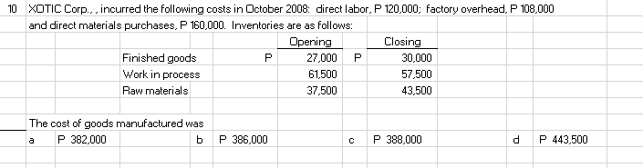 10 XOTIC Corp., incurred the following costs in October 2008: direct labor, P 120,000; factory overhead, P 108,000
and direct materials purchases, P 160,000. Inventories are as follows:
Opening
27,000
Closing
Finished goods
P
30,000
Work in process
61,500
57,500
Raw materials
37,500
43,500
The cost of goods manufactured was
P 382,000
P 386,000
P 388,000
d.
P 443,500
a
