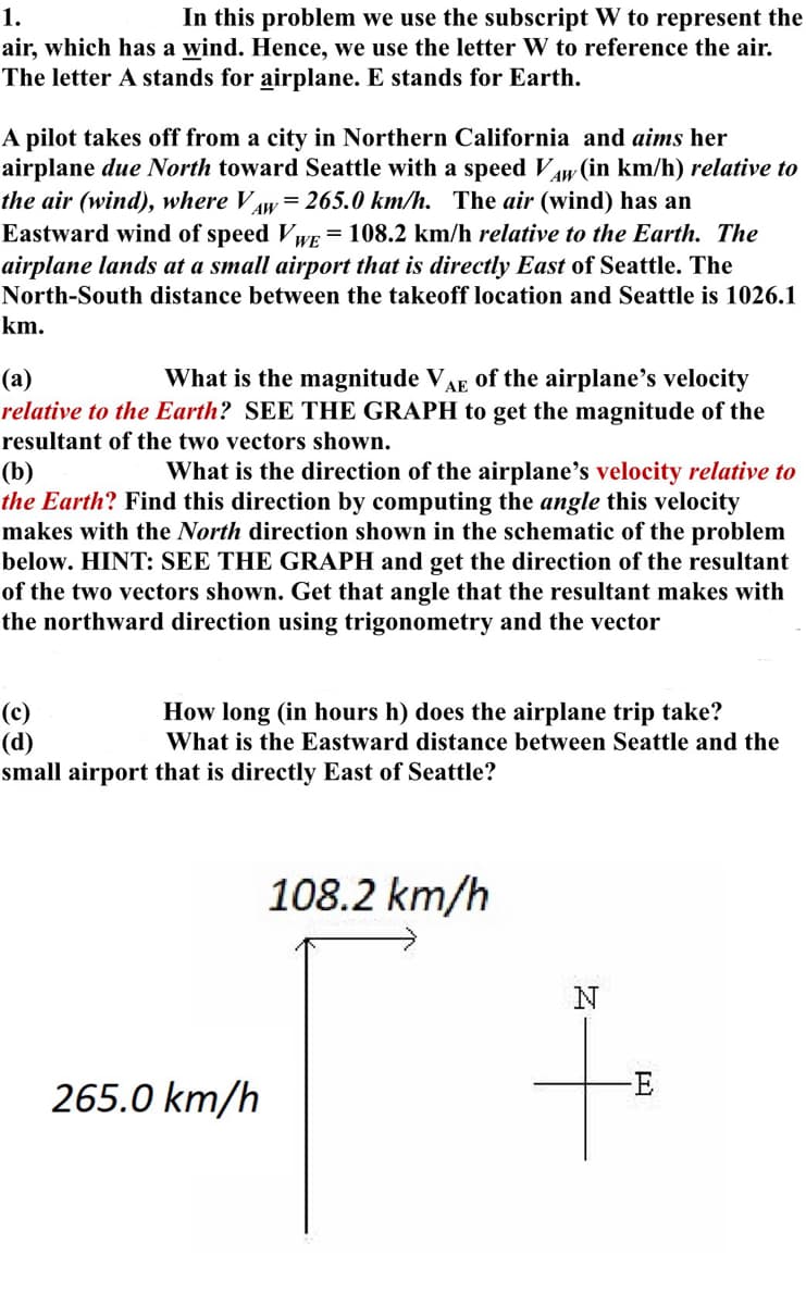 1.
In this problem we use the subscript W to represent the
air, which has a wind. Hence, we use the letter W to reference the air.
The letter A stands for airplane. E stands for Earth.
A pilot takes off from a city in Northern California and aims her
airplane due North toward Seattle with a speed VAW (in km/h) relative to
the air (wind), where Vw = 265.0 km/h. The air (wind) has an
AW
Eastward wind of speed VWE = 108.2 km/h relative to the Earth. The
airplane lands at a small airport that is directly East of Seattle. The
North-South distance between the takeoff location and Seattle is 1026.1
km.
(a)
What is the magnitude VAE of the airplane's velocity
relative to the Earth? SEE THE GRAPH to get the magnitude of the
resultant of the two vectors shown.
(b)
What is the direction of the airplane's velocity relative to
the Earth? Find this direction by computing the ang this velocity
makes with the North direction shown in the schematic of the problem
below. HINT: SEE THE GRAPH and get the direction of the resultant
of the two vectors shown. Get that angle that the resultant makes with
the northward direction using trigonometry and the vector
(c)
(d)
How long (in hours h) does the airplane trip take?
What is the Eastward distance between Seattle and the
small airport that is directly East of Seattle?
265.0 km/h
108.2 km/h
N
-E