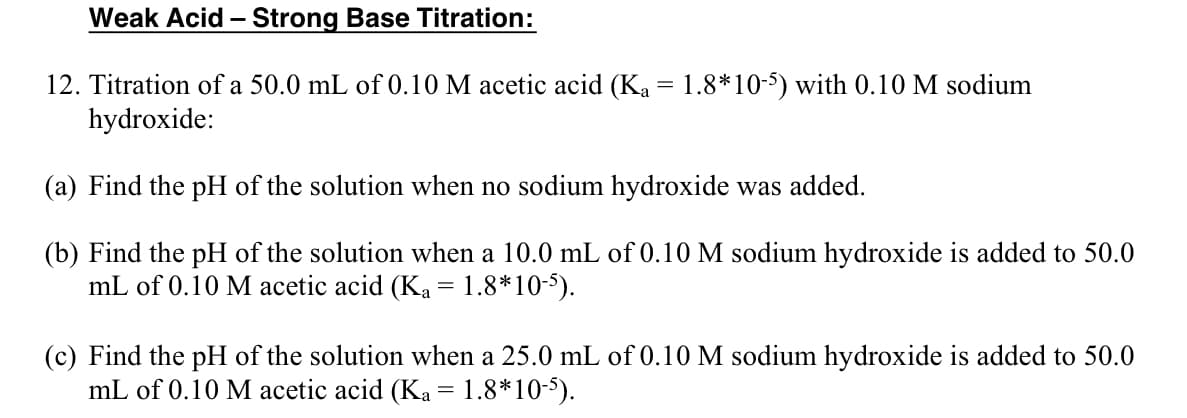 Weak Acid - Strong Base Titration:
12. Titration of a 50.0 mL of 0.10 M acetic acid (Ka = 1.8*10-5) with 0.10 M sodium
hydroxide:
(a) Find the pH of the solution when no sodium hydroxide was added.
(b) Find the pH of the solution when a 10.0 mL of 0.10 M sodium hydroxide is added to 50.0
mL of 0.10 M acetic acid (Ka = 1.8*10-5).
(c) Find the pH of the solution when a 25.0 mL of 0.10 M sodium hydroxide is added to 50.0
mL of 0.10 M acetic acid (Ka = 1.8*10-5).